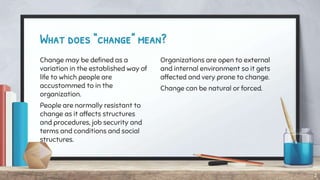 What does “change” mean?
Change may be defined as a
variation in the established way of
life to which people are
accustommed to in the
organization.
People are normally resistant to
change as it affects structures
and procedures, job security and
terms and conditions and social
structures.
Organizations are open to external
and internal environment so it gets
affected and very prone to change.
Change can be natural or forced.
2
 