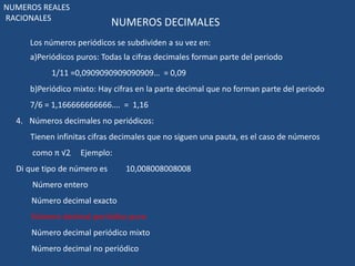 NUMEROS DECIMALES 
NUMEROS REALES 
RACIONALES 
Los números periódicos se subdividen a su vez en: 
a)Periódicos puros: Todas la cifras decimales forman parte del periodo 
1/11 =0,0909090909090909… = 0,09 
b)Periódico mixto: Hay cifras en la parte decimal que no forman parte del periodo 
7/6 = 1,166666666666…. = 1,16 
4. Números decimales no periódicos: 
Tienen infinitas cifras decimales que no siguen una pauta, es el caso de números 
como π √2 Ejemplo: 
Di que tipo de número es 10,008008008008 
Número entero 
Número decimal exacto 
Número decimal periódico puro 
Número decimal periódico mixto 
Número decimal no periódico 
 