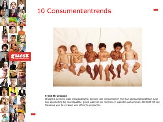 10 Consumententrends Trend 9: Groepen Ondanks de trend naar individualisme, zoeken veel consumenten met hun consumptiepatroon juist ook aansluiting bij een bepaalde groep waarvan de normen en waarden aanspreken. Dit leidt tot een toename van de verkoop van ethische producten. 