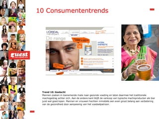 Trend 10: Geslacht Mannen zoeken in toenemende mate naar gezonde voeding en laten daarmee het traditionele machogedrag achter zich. Aan de andere kant blijft de verkoop van typische machoproducten als bier juist wel goed lopen. Mannen en vrouwen hechten inmiddels een even groot belang aan verbetering van de gezondheid door aanpassing van het voedselpatroon. 10 Consumententrends 