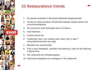 10 Restauratieve trends De wereld verandert in één groot (fast)food shoppingcenter Trends en hypes (product introducties) bepalen steeds sterker het consumentengedrag De consument weet heel goed wat er te koop is Fast freshness Je bent wat je eet Tussendoor eten, van voeding naar snack (van 3 naar 7 consumptiemomenten per dag) Behoefte aan authenticiteit Prijs is weer belangrijk, verleiden met beleving, maar let op! beleving is gewenning Het restaurant als onthaastingsplek Informeel vergaderen en overleggen in het restaurant 