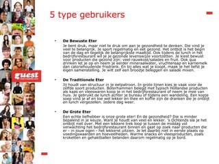 5 type gebruikers  De Bewuste Eter Je bent druk, maar niet te druk om aan je gezondheid te denken. Die vind je veel te belangrijk. Je sport regelmatig en eet gezond. Het ontbijt is het begin van de dag en tegelijk de belangrijkste maaltijd. Ook tijdens de lunch in het bedrijfsrestaurant wil je je gezonde levenswijze voortzetten. Je kiest bewust voor producten die gezond zijn: veel rauwkost/salades en fruit. Ook qua drinken let je op en neem je eerder mineraalwater, vruchtensap en karnemelk dan caloriehoudende frisdrank. En bij alles wat je koopt, maak je het liefst je eigen samenstelling. Je wilt zelf een broodje beleggen en salade mixen. De Traditionele Eter Jij houdt van structuur in je eetpatroon. In grote lijnen kies je vaak voor de zelfde soort producten. Boterhammen belegd met typisch Hollandse producten als kaas en vleeswaren koop je in het bedrijfsrestaurant of neem je mee van huis. Je gebruikt de lunch achter je bureau of tijdens een wandeling. Een kopje soep vind je af en toe wel lekker en thee en koffie zijn de dranken die je ontbijt en lunch vergezellen. Iedere dag weer. De Grote Eter Een echte liefhebber is onze grote eter! En de gezondheid? Die is minder bepalend in je keuze. Want je houdt van veel en lekker. ’s Ochtends sla je het ontbijt niet over. Met een lekkere trek loop je tussen de middag vol verwachting het bedrijfsrestaurant binnen en gaat op zoek naar producten die er - in jouw ogen - het lekkerst uitzien. Je let daarbij niet in eerste plaats op voedingswaarden en hoeveelheden. Warme snacks en vleesproducten, zoals kroketten en gehaktballen belanden daarom regelmatig op je bord.  