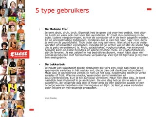 5 type gebruikers De Mobiele Eter Je bent druk, druk, druk. Eigenlijk heb je geen tijd voor het ontbijt, niet voor de lunch en vaak ook niet voor het avondeten. Er moet dus onderweg in de auto, tijdens vergaderingen, achter de computer of in de trein gegeten worden. En op onregelmatige tijdstippen. Ondanks dat je van hot naar haar rent, denk je wel om je gezondheid. Toch botst dat nog wel eens. Niet altijd kun je vette worsten of kroketten versmaden. Meestal let je echter wel op dat de snelle hap die je pakt verantwoord is. Fruit, saladshakes, yoghurtshakes, verantwoord belegde kant-en-klare broodjes en allerlei fruitige melk- en yoghurtdrankjes zijn je favoriet. Je eet zelden in het bedrijfsrestaurant, maar haalt daar wel gemaksproducten met hersluitbare verpakking. Van tijd tot tijd tank je bij met een energydrink. De Lekkerbek Je houdt van kwalitatief goede producten die vers zijn. Elke dag hoop je op spannende variaties in het restaurant, die je dan ook dankbaar uitprobeert. Maar ook je gezondheid verlies je niet uit het oog. Regelmatig neem je verse salades of fruit. Warme snacks, waaronder soms kroketten en saucijzenbroodjes, kun je tot aankoop verleiden. Maar niet elke dag. Je bent namelijk heel impulsief in je aankopen. De ene dag heb je zin in warm en calorierijk, de volgende dag stel je meer prijs op een gezonde salade of een broodje warme beenham met honingsaus en tijm. Je laat je vaak verleiden door lekkere en verrassende producten. bron: Foodoo 