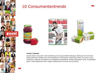 Trend 2: Gezond Vrijwel iedere consument vindt verbetering van de gezondheid belangrijk. Bedrijven die functional foods produceren hebben dan ook de toekomst. Consumenten zoeken het echter ook meer in pure producten, waardoor het gebruik van biologische ingrediënten steeds belangrijker wordt. De jaarlijkse groei in deze segmenten komt volgens Datamonitor uit boven de 10 procent. 10 Consumententrends 