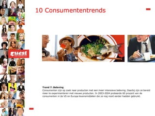 Trend 7: Beleving Consumenten zijn op zoek naar producten met een meer intensieve beleving. Daarbij zijn ze bereid meer te experimenteren met nieuwe producten. In 2003-2004 probeerde 60 procent van de consumenten in de VS en Europa levensmiddelen die ze nog nooit eerder hadden gebruikt. 10 Consumententrends 