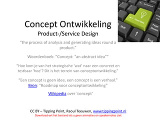 Concept Ontwikkeling
Product-/Service Design
“the process of analysis and generating ideas round a
product.”
Woordenboek: “Concept: “an abstract idea””
“Hoe kom je van het strategische ‘wat’ naar een concreet en
testbaar ‘hoe’? Dit is het terrein van conceptontwikkeling.”

“Een concept is geen idee, een concept is een verhaal.”
Bron: “Roadmap voor conceptontwikkeling”
Wikipedia over ‘concept’

CC BY – Tipping Point, Raoul Teeuwen, www.tippingpoint.nl
Download evt het bestand als u geen animaties en speakernotes ziet

 