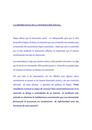 LA IMPORTANCIA DE LA INTERACCIÓN SOCIAL.




Piaget afirma que la interacción social       es indispensable para que el niño

desarrolle la lógica. El clima y la situación que crea el maestro son cruciales para

el desarrollo del conocimiento lógico matemático . Dado que este es construido

por el niño mediante la abstracción reflexiva, es importante que el entorno

social fomente este tipo de abstracción.


Las matemáticas es algo que nuestros niños y niñas pueden reinventar y no algo

que les ha de ser transmitido. Ellos pueden pensar y al hacerlo no pueden dejar

de construir el número, la adición y la sustracción.


Por otro lado si las matemáticas son tan difíciles para algunos niños,

normalmente es porque se les impone demasiado pronto y sin una conciencia

adecuada    de cómo piensan       y aprenden En palabras de Piaget: “Todo

estudiante normal es capaz de razonar bien matemáticamente si su

atención se dirige a actividades de su interés,               si mediante este

método se eliminan la inhibiciones emocionales que con demasiada

frecuencia le provocan un sentimiento                  de inferioridad ante las

lecciones de esta materia”
 