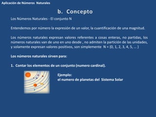 Los Números Naturales - El conjunto N 
Entendemos por número la expresión de un valor, la cuantificación de una magnitud. 
Los números naturales expresan valores referentes a cosas enteras, no partidas, los 
números naturales van de uno en uno desde , no admiten la partición de las unidades, 
y solamente expresan valores positivos, son simplemente N = {0, 1, 2, 3, 4, 5, … } 
Los números naturales sirven para: 
1. Contar los elementos de un conjunto (numero cardinal). 
Ejemplo: 
el numero de planetas del Sistema Solar 
Aplicación de Números Naturales 
 