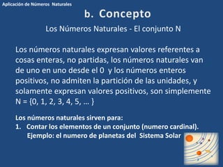 Aplicación de Números Naturales 
Los Números Naturales - El conjunto N 
Los números naturales expresan valores referentes a 
cosas enteras, no partidas, los números naturales van 
de uno en uno desde el 0 y los números enteros 
positivos, no admiten la partición de las unidades, y 
solamente expresan valores positivos, son simplemente 
N = {0, 1, 2, 3, 4, 5, … } 
Los números naturales sirven para: 
1. Contar los elementos de un conjunto (numero cardinal). 
Ejemplo: el numero de planetas del Sistema Solar 
 