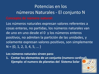 Potencias en los 
números Naturales - El conjunto N 
Concepto de número natural: 
Los números naturales expresan valores referentes a 
cosas enteras, no partidas, los números naturales van 
de uno en uno desde el 0 y los números enteros 
positivos, no admiten la partición de las unidades, y 
solamente expresan valores positivos, son simplemente 
N = {0, 1, 2, 3, 4, 5, … } 
Los números naturales sirven para: 
1. Contar los elementos de un conjunto (numero cardinal). 
Ejemplo: el numero de planetas del Sistema Solar 
 