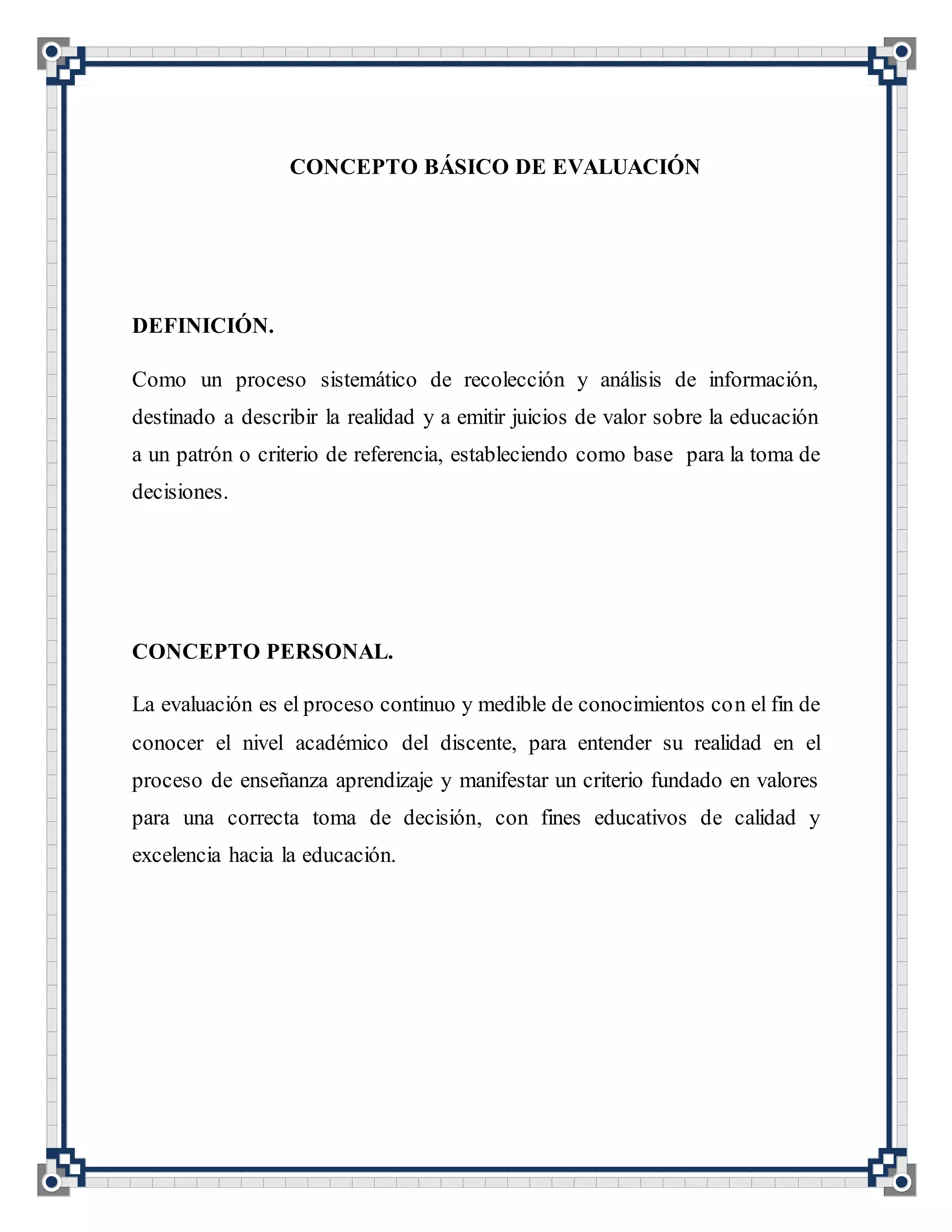 CONCEPTO BÁSICO DE EVALUACIÓN
DEFINICIÓN.
Como un proceso sistemático de recolección y análisis de información,
destinado a describir la realidad y a emitir juicios de valor sobre la educación
a un patrón o criterio de referencia, estableciendo como base para la toma de
decisiones.
CONCEPTO PERSONAL.
La evaluación es el proceso continuo y medible de conocimientos con el fin de
conocer el nivel académico del discente, para entender su realidad en el
proceso de enseñanza aprendizaje y manifestar un criterio fundado en valores
para una correcta toma de decisión, con fines educativos de calidad y
excelencia hacia la educación.