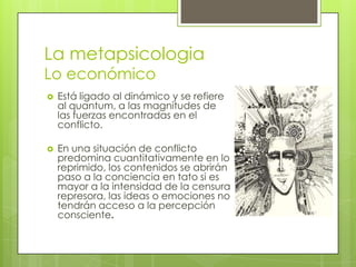La metapsicologia
Lo económico


Está ligado al dinámico y se refiere
al quantum, a las magnitudes de
las fuerzas encontradas en el
conflicto.



En una situación de conflicto
predomina cuantitativamente en lo
reprimido, los contenidos se abrirán
paso a la conciencia en tato si es
mayor a la intensidad de la censura
represora, las ideas o emociones no
tendrán acceso a la percepción
consciente.

 
