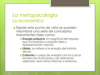 La metapsicologia
Lo económico
 Desde

este punto de vista se pueden
vislumbrar una serie de conceptos
importantes tales como:
 Energía

psíquica: la magnitud del impulso
que acompaña cualquier idea y
representación mental.
 Libido: se refiere a la energía del instinto
sexual.
 Caterxia:o carga de energía con la cual se
revisten las situaciones y las relaciones
objetales, sean estas internas o externas.

 