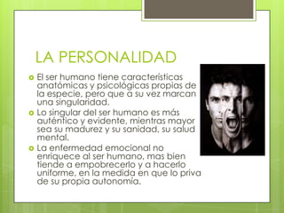 LA PERSONALIDAD






El ser humano tiene características
anatómicas y psicológicas propias de
la especie, pero que a su vez marcan
una singularidad.
Lo singular del ser humano es más
auténtico y evidente, mientras mayor
sea su madurez y su sanidad, su salud
mental.
La enfermedad emocional no
enriquece al ser humano, mas bien
tiende a empobrecerlo y a hacerlo
uniforme, en la medida en que lo priva
de su propia autonomía.

 