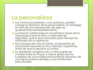 La personalidad








Las vivencia posteriores, si son positivas, pueden
corregir la distorsión de la personalidad, sin embargo
se trata de una restauración de algo ya
quebrantado irremediablemente.
La relación satisfactoria en los primeros meses de la
vida proporciona al niño un reservorio de
seguridad, que le será necesario para manejar las
vicisitudes de su existencia.
Si lo biología del niño es fuerte, se requerirán de
situaciones traumáticas muy intensas y repetitivas
antes de que la persona sucumba.
La debilidad congénita de un niño puede ser
compensada en mayor o menor grado por los
cuidados de una madre intuitivamente amorosa, de
una figura paterna estable y una familia bien
estructurada.

 
