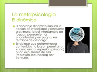 La metapsicologia
El dinámico




El abordaje dinámico implica la
noción de irritabilidad y respuesta
a estímulo; la del intercambio de
fuerzas, pensamientos
encontrados y en pugna, en
términos de descarga.
Establece que determinados
contenidos no logran penetrar a
la conciencia (represión primaria)
o son expulsados de ella
(represión secundaria) por
censuras.

 