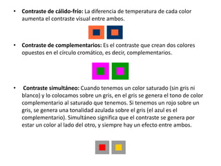 • Contraste de cálido-frío: La diferencia de temperatura de cada color
  aumenta el contraste visual entre ambos.



• Contraste de complementarios: Es el contraste que crean dos colores
  opuestos en el círculo cromático, es decir, complementarios.




•    Contraste simultáneo: Cuando tenemos un color saturado (sin gris ni
    blanco) y lo colocamos sobre un gris, en el gris se genera el tono de color
    complementario al saturado que tenemos. Si tenemos un rojo sobre un
    gris, se genera una tonalidad azulada sobre el gris (el azul es el
    complementario). Simultáneo significa que el contraste se genera por
    estar un color al lado del otro, y siempre hay un efecto entre ambos.
 