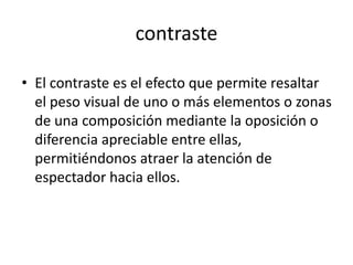 contraste

• El contraste es el efecto que permite resaltar
  el peso visual de uno o más elementos o zonas
  de una composición mediante la oposición o
  diferencia apreciable entre ellas,
  permitiéndonos atraer la atención de
  espectador hacia ellos.
 