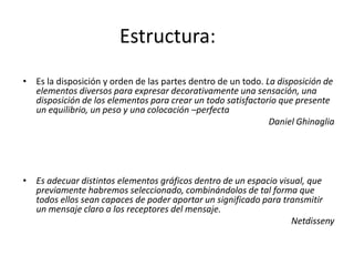 Estructura:
• Es la disposición y orden de las partes dentro de un todo. La disposición de
  elementos diversos para expresar decorativamente una sensación, una
  disposición de los elementos para crear un todo satisfactorio que presente
  un equilibrio, un peso y una colocación –perfecta
                                                              Daniel Ghinaglia




• Es adecuar distintos elementos gráficos dentro de un espacio visual, que
  previamente habremos seleccionado, combinándolos de tal forma que
  todos ellos sean capaces de poder aportar un significado para transmitir
  un mensaje claro a los receptores del mensaje.
                                                                  Netdisseny
 