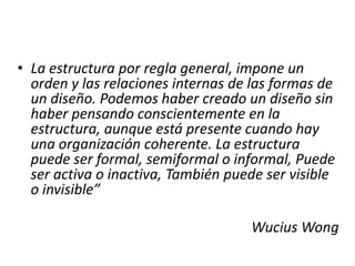• La estructura por regla general, impone un
  orden y las relaciones internas de las formas de
  un diseño. Podemos haber creado un diseño sin
  haber pensando conscientemente en la
  estructura, aunque está presente cuando hay
  una organización coherente. La estructura
  puede ser formal, semiformal o informal, Puede
  ser activa o inactiva, También puede ser visible
  o invisible”

                                    Wucius Wong
 