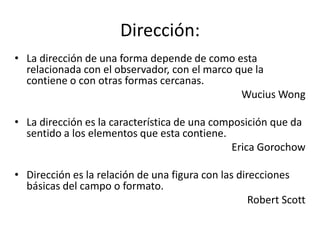 Dirección:
• La dirección de una forma depende de como esta
  relacionada con el observador, con el marco que la
  contiene o con otras formas cercanas.
                                               Wucius Wong

• La dirección es la característica de una composición que da
  sentido a los elementos que esta contiene.
                                               Erica Gorochow

• Dirección es la relación de una figura con las direcciones
  básicas del campo o formato.
                                                    Robert Scott
 