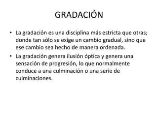 GRADACIÓN
• La gradación es una disciplina más estricta que otras;
  donde tan sólo se exige un cambio gradual, sino que
  ese cambio sea hecho de manera ordenada.
• La gradación genera ilusión óptica y genera una
  sensación de progresión, lo que normalmente
  conduce a una culminación o una serie de
  culminaciones.
 