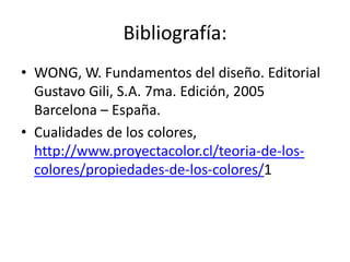 Bibliografía:
• WONG, W. Fundamentos del diseño. Editorial
  Gustavo Gili, S.A. 7ma. Edición, 2005
  Barcelona – España.
• Cualidades de los colores,
  http://www.proyectacolor.cl/teoria-de-los-
  colores/propiedades-de-los-colores/1
 