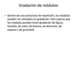 Gradación de módulos:

• Dentro de una estructura de repetición, los módulos
  pueden ser utilizados en gradación. Esto supone que
  los módulos pueden tener gradación de figura,
  tamaño, de color, de textura, de dirección, de
  espacio y de gravedad.
 