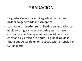 GRADACIÓN
• La gradación es un cambio gradual de manera
  ordenada generando ilusión óptica.
• Los módulos pueden ser utilizados en gradación ,en
  el plano la figura no es afectada y permanece
  constante mientras que en la espacial no existe
  constancia y afecta a la figura, la gradación de la
  figura puede ser de unión o sustracción o tención o
  compresión
 