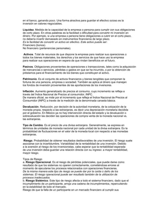 en el banco, ganando poco. Una forma atractiva para guardar el efectivo ocioso es la
inversión en valores negociables.

Liquidez. Medida de la capacidad de la empresa o persona para cumplir con sus obligaciones
de corto plazo. En otras palabras es la facilidad o dificultad para convertir mi inversión en
dinero. Por ejemplo, si una empresa o persona tiene obligaciones a cubrir en el corto plazo,
no debería invertir demasiado en instrumentos financieros de largo plazo.
Es la facilidad de convertir un activo en efectivo. Este activo puede ser:
Financiero (bonos).
No financiero (pertenencias personales).

 Activos. Total de recursos de que dispone la empresa para realizar sus operaciones o
todos los bienes materiales, los derechos y los servicios de que hace uso la empresa
para realizar sus operaciones en espera de que rindan beneficios en el futuro.

Pasivos. Obligaciones provenientes de operaciones o transacciones, tales como la adquisición
de mercancías o servicios, pérdidas o gastos en que se ha incurrido, o por la obtención de
préstamos para el financiamiento de los bienes que constituyen el activo.

Patrimonio. Es el conjunto de activos financieros y bienes tangibles que componen la
fortuna de una persona, empresa o sociedad. También se aplica al dinero que manejan
los fondos de inversión provenientes de las aportaciones de los inversores.

Inflación. Aumento generalizado de precios al consumo, cuyo incremento se refleja a
través del Índice Nacional de Precios al consumidor, INPC.
De manera oficial, se mide por el incremento que refleja el Índice Nacional de Precios al
Consumidor (INPC) a través de la medición de la denominada canasta básica.

Devaluación. Reducción, por decisión de la autoridad monetaria, de la cotización de la
moneda propia, respecto a las extranjeras, es decir una depreciación monetaria decidida
por el gobierno. En México ya no hay intervención directa del estado y la devaluación o
sobrevaluación las deciden las operaciones de compra venta de la moneda nacional vs.
las extranjeras.

Tipo de Cambio. Es el precio de una divisa extranjera. Generalmente, se expresa en
términos de unidades de moneda nacional por cada unidad de la divisa extranjera. Es la
probabilidad de fluctuaciones en el valor de la moneda local con respecto a las monedas
extranjeras.

Riesgo. Probabilidad de obtener resultados desfavorables de una inversión. El riesgo suele
asociarse con la incertidumbre. Variabilidad de la rentabilidad de una inversión. Debido
a la aversión al riesgo de los inversionistas, cabe esperar que la rentabilidad esperada
de una inversión deba guardar una relación directa con su ingreso: a mayor rentabilidad,
mayor riesgo.

Tipos de Riesgo
a. Riesgo Operacional. Es el riesgo de pérdidas potenciales, que puede darse como
resultado de que los sistemas no operen correctamente, cometiéndose errores al
momento de ejecutarse los procesos relacionados con operaciones financieras.
De la misma manera este tipo de riesgo se puede dar por la caída o daño de los
sistemas. El riesgo operacional puede ser resultado también de la utilización de
procesos inadecuados.
b. Riesgo Sistémico. Este tipo de riesgo afecta a todo el sistema financiero, dado que el
incumplimiento de un participante, arroja una cadena de incumplimientos, repercutiendo
en la estabilidad de todo el mercado.
Riesgo de que la falla de un participante en un mercado financiero al cumplir sus
 