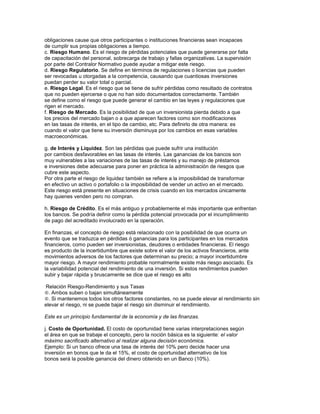 obligaciones cause que otros participantes o instituciones financieras sean incapaces
de cumplir sus propias obligaciones a tiempo.
c. Riesgo Humano. Es el riesgo de pérdidas potenciales que puede generarse por falta
de capacitación del personal, sobrecarga de trabajo y fallas organizativas. La supervisión
por parte del Contralor Normativo puede ayudar a mitigar este riesgo.
d. Riesgo Regulatorio. Se define en términos de regulaciones o licencias que pueden
ser revocadas u otorgadas a la competencia, causando que cuantiosas inversiones
puedan perder su valor total o parcial.
e. Riesgo Legal. Es el riesgo que se tiene de sufrir pérdidas como resultado de contratos
que no pueden ejercerse o que no han sido documentados correctamente. También
se define como el riesgo que puede generar el cambio en las leyes y regulaciones que
rigen el mercado.
f. Riesgo de Mercado. Es la posibilidad de que un inversionista pierda debido a que
los precios del mercado bajan o a que aparecen factores como son modificaciones
en las tasas de interés, en el tipo de cambio, etc. Para definirlo de otra manera: es
cuando el valor que tiene su inversión disminuya por los cambios en esas variables
macroeconómicas.

g. de Interés y Liquidez. Son las pérdidas que puede sufrir una institución
por cambios desfavorables en las tasas de interés. Las ganancias de los bancos son
muy vulnerables a las variaciones de las tasas de interés y su manejo de préstamos
e inversiones debe adecuarse para poner en práctica la administración de riesgos que
cubre este aspecto.
Por otra parte el riesgo de liquidez también se refiere a la imposibilidad de transformar
en efectivo un activo o portafolio o la imposibilidad de vender un activo en el mercado.
Este riesgo está presente en situaciones de crisis cuando en los mercados únicamente
hay quienes venden pero no compran.

h. Riesgo de Crédito. Es el más antiguo y probablemente el más importante que enfrentan
los bancos. Se podría definir como la pérdida potencial provocada por el incumplimiento
de pago del acreditado involucrado en la operación.

En finanzas, el concepto de riesgo está relacionado con la posibilidad de que ocurra un
evento que se traduzca en pérdidas ó ganancias para los participantes en los mercados
financieros, como pueden ser inversionistas, deudores o entidades financieras. El riesgo
es producto de la incertidumbre que existe sobre el valor de los activos financieros, ante
movimientos adversos de los factores que determinan su precio; a mayor incertidumbre
mayor riesgo. A mayor rendimiento probable normalmente existe más riesgo asociado. Es
la variabilidad potencial del rendimiento de una inversión. Si estos rendimientos pueden
subir y bajar rápida y bruscamente se dice que el riesgo es alto

Relación Riesgo-Rendimiento y sus Tasas
. Ambos suben o bajan simultáneamente
. Si mantenemos todos los otros factores constantes, no se puede elevar el rendimiento sin
elevar el riesgo, ni se puede bajar el riesgo sin disminuir el rendimiento.

Este es un principio fundamental de la economía y de las finanzas.

j. Costo de Oportunidad. El costo de oportunidad tiene varias interpretaciones según
el área en que se trabaje el concepto, pero la noción básica es la siguiente: el valor
máximo sacrificado alternativo al realizar alguna decisión económica.
Ejemplo: Si un banco ofrece una tasa de interés del 10% pero decide hacer una
inversión en bonos que le da el 15%, el costo de oportunidad alternativo de los
bonos será la posible ganancia del dinero obtenido en un Banco (10%).
 