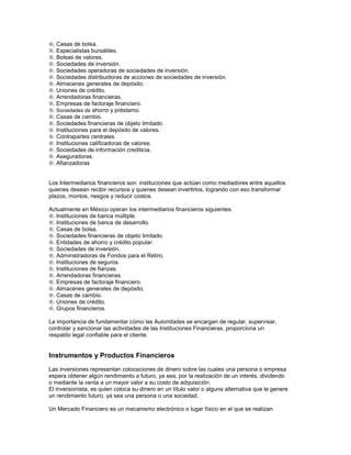 . Casas de bolsa.
. Especialistas bursátiles.
. Bolsas de valores.
. Sociedades de inversión.
. Sociedades operadoras de sociedades de inversión.
. Sociedades distribuidoras de acciones de sociedades de inversión.
. Almacenes generales de depósito.
. Uniones de crédito.
. Arrendadoras financieras.
. Empresas de factoraje financiero.
. Sociedades de ahorro y préstamo.
. Casas de cambio.
. Sociedades financieras de objeto limitado.
. Instituciones para el depósito de valores.
. Contrapartes centrales.
. Instituciones calificadoras de valores.
. Sociedades de información crediticia.
. Aseguradoras.
. Afianzadoras


Los Intermediarios financieros son: instituciones que actúan como mediadores entre aquellos
quienes desean recibir recursos y quienes desean invertirlos, logrando con eso transformar
plazos, montos, riesgos y reducir costos.

Actualmente en México operan los intermediarios financieros siguientes:
. Instituciones de banca múltiple.
. Instituciones de banca de desarrollo.
. Casas de bolsa.
. Sociedades financieras de objeto limitado.
. Entidades de ahorro y crédito popular.
. Sociedades de inversión.
. Administradoras de Fondos para el Retiro.
. Instituciones de seguros.
. Instituciones de fianzas.
. Arrendadoras financieras.
. Empresas de factoraje financiero.
. Almacenes generales de depósito.
. Casas de cambio.
. Uniones de crédito.
. Grupos financieros.

La importancia de fundamentar cómo las Autoridades se encargan de regular, supervisar,
controlar y sancionar las actividades de las Instituciones Financieras, proporciona un
respaldo legal confiable para el cliente.


Instrumentos y Productos Financieros
Las inversiones representan colocaciones de dinero sobre las cuales una persona o empresa
espera obtener algún rendimiento a futuro, ya sea, por la realización de un interés, dividendo
o mediante la venta a un mayor valor a su costo de adquisición.
El inversionista, es quien coloca su dinero en un título valor o alguna alternativa que le genere
un rendimiento futuro, ya sea una persona o una sociedad.

Un Mercado Financiero es un mecanismo electrónico o lugar físico en el que se realizan
 