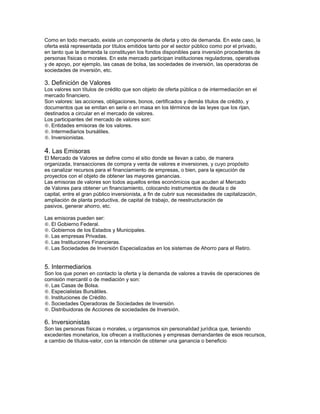Como en todo mercado, existe un componente de oferta y otro de demanda. En este caso, la
oferta está representada por títulos emitidos tanto por el sector público como por el privado,
en tanto que la demanda la constituyen los fondos disponibles para inversión procedentes de
personas físicas o morales. En este mercado participan instituciones reguladoras, operativas
y de apoyo, por ejemplo, las casas de bolsa, las sociedades de inversión, las operadoras de
sociedades de inversión, etc.

3. Definición de Valores
Los valores son títulos de crédito que son objeto de oferta pública o de intermediación en el
mercado financiero.
Son valores: las acciones, obligaciones, bonos, certificados y demás títulos de crédito, y
documentos que se emitan en serie o en masa en los términos de las leyes que los rijan,
destinados a circular en el mercado de valores.
Los participantes del mercado de valores son:
. Entidades emisoras de los valores.
. Intermediarios bursátiles.
. Inversionistas.

4. Las Emisoras
El Mercado de Valores se define como el sitio donde se llevan a cabo, de manera
organizada, transacciones de compra y venta de valores e inversiones, y cuyo propósito
es canalizar recursos para el financiamiento de empresas, o bien, para la ejecución de
proyectos con el objeto de obtener las mayores ganancias.
Las emisoras de valores son todos aquellos entes económicos que acuden al Mercado
de Valores para obtener un financiamiento, colocando instrumentos de deuda o de
capital, entre el gran público inversionista, a fin de cubrir sus necesidades de capitalización,
ampliación de planta productiva, de capital de trabajo, de reestructuración de
pasivos, generar ahorro, etc.

Las emisoras pueden ser:
. El Gobierno Federal.
. Gobiernos de los Estados y Municipales.
. Las empresas Privadas.
. Las Instituciones Financieras.
. Las Sociedades de Inversión Especializadas en los sistemas de Ahorro para el Retiro.



5. Intermediarios
Son los que ponen en contacto la oferta y la demanda de valores a través de operaciones de
comisión mercantil o de mediación y son:
. Las Casas de Bolsa.
. Especialistas Bursátiles.
. Instituciones de Crédito.
. Sociedades Operadoras de Sociedades de Inversión.
. Distribuidoras de Acciones de sociedades de Inversión.

6. Inversionistas
Son las personas físicas o morales, u organismos sin personalidad jurídica que, teniendo
excedentes monetarios, los ofrecen a instituciones y empresas demandantes de esos recursos,
a cambio de títulos-valor, con la intención de obtener una ganancia o beneficio
 