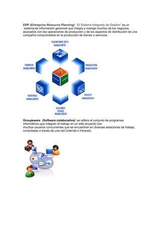 ERP (Entreprise Resource Planning): “El Sistema Integrado de Gestión” es un
 sistema de información gerencial que integra y maneja muchos de los negocios
asociados con las operaciones de producción y de los aspectos de distribución de una
compañía comprometida en la producción de bienes o servicios.




Groupeware (Software colaborativo): se refiere al conjunto de programas
informáticos que integran el trabajo en un sólo proyecto con
muchos usuarios concurrentes que se encuentran en diversas estaciones de trabajo,
conectadas a través de una red (internet o intranet).
 