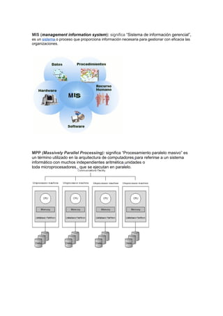 MIS (management information system): significa “Sistema de información gerencial”,
es un sistema o proceso que proporciona información necesaria para gestionar con eficacia las
organizaciones.




MPP (Massively Parallel Processing): significa “Procesamiento paralelo masivo” es
un término utilizado en la arquitectura de computadores para referirse a un sistema
informático con muchos independientes aritmética unidades o
toda microprocesadores , que se ejecutan en paralelo.
 