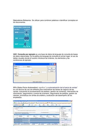 Operadores Boleanos: Se utilizan para combinar palabras e identificar conceptos en
los documentos.




QBE: Consulta por ejemplo es una base de datos de lenguaje de consulta de bases
de datos relacionales. Es la gráfica de lenguaje de consulta en primer lugar, el uso de
tablas visuales donde el usuario introduce las órdenes, los elementos y las
condiciones de ejemplo.




SFA (Sales Force Automation): significa “La automatización de la fuerza de ventas”
es una técnica de uso de software para automatizar las tareas de negocio de las
ventas, incluyendo el procesamiento de pedidos, gestión de contactos, intercambio de
información, seguimiento y control de inventario, seguimiento de pedidos, gestión de
clientes, pronósticos de ventas de análisis y evaluación del desempeño de los
empleados.
 