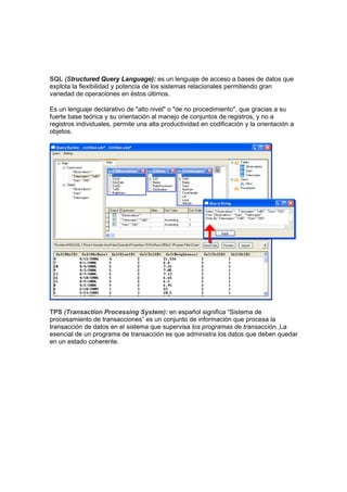 SQL (Structured Query Language): es un lenguaje de acceso a bases de datos que
explota la flexibilidad y potencia de los sistemas relacionales permitiendo gran
variedad de operaciones en éstos últimos.

Es un lenguaje declarativo de "alto nivel" o "de no procedimiento", que gracias a su
fuerte base teórica y su orientación al manejo de conjuntos de registros, y no a
registros individuales, permite una alta productividad en codificación y la orientación a
objetos.




TPS (Transaction Processing System): en español significa “Sistema de
procesamiento de transacciones” es un conjunto de información que procesa la
transacción de datos en el sistema que supervisa los programas de transacción. La
esencial de un programa de transacción es que administra los datos que deben quedar
en un estado coherente.
 