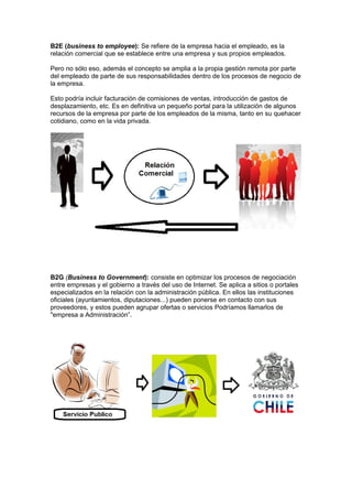 B2E (business to employee): Se refiere de la empresa hacia el empleado, es la
relación comercial que se establece entre una empresa y sus propios empleados.

Pero no sólo eso, además el concepto se amplia a la propia gestión remota por parte
del empleado de parte de sus responsabilidades dentro de los procesos de negocio de
la empresa.

Esto podría incluir facturación de comisiones de ventas, introducción de gastos de
desplazamiento, etc. Es en definitiva un pequeño portal para la utilización de algunos
recursos de la empresa por parte de los empleados de la misma, tanto en su quehacer
cotidiano, como en la vida privada.




B2G (Business to Government): consiste en optimizar los procesos de negociación
entre empresas y el gobierno a través del uso de Internet. Se aplica a sitios o portales
especializados en la relación con la administración pública. En ellos las instituciones
oficiales (ayuntamientos, diputaciones...) pueden ponerse en contacto con sus
proveedores, y estos pueden agrupar ofertas o servicios Podríamos llamarlos de
"empresa a Administración”.
 
