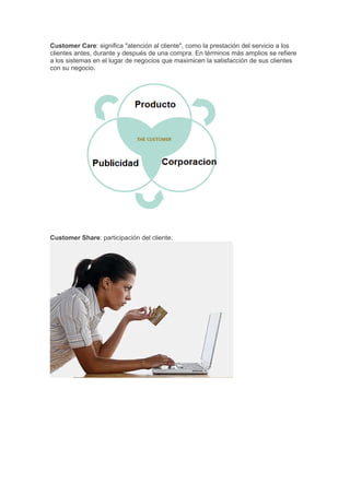 Customer Care: significa "atención al cliente", como la prestación del servicio a los
clientes antes, durante y después de una compra. En términos más amplios se refiere
a los sistemas en el lugar de negocios que maximicen la satisfacción de sus clientes
con su negocio.




Customer Share: participación del cliente.
 