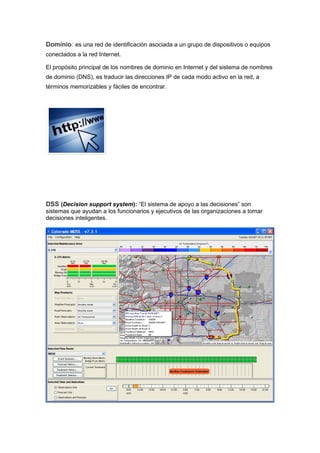 Dominio: es una red de identificación asociada a un grupo de dispositivos o equipos
conectados a la red Internet.

El propósito principal de los nombres de dominio en Internet y del sistema de nombres
de dominio (DNS), es traducir las direcciones IP de cada modo activo en la red, a
términos memorizables y fáciles de encontrar.




DSS (Decision support system): “El sistema de apoyo a las decisiones” son
sistemas que ayudan a los funcionarios y ejecutivos de las organizaciones a tomar
decisiones inteligentes.
 