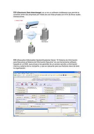EDI (Electronic Data Interchange): es un es un software middleware que permite la
conexión entre dos empresas por medio de una línea privada con el fin de llevar acabo
transacciones.




EIS (Executive Information SystemCustomer Care): “El Sistema de Información
para Ejecutivos o Sistema de Información Ejecutiva” es una herramienta software,
basada en un DSS, que provee a los gerentes de un acceso sencillo a información
interna y externa de su compañía, y que es relevante para sus factores clave de éxito
la organización.
 