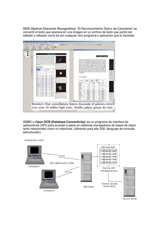 OCR (Optical Character Recognition): “El Reconocimiento Óptico de Caracteres” es
convertir el texto que aparece en una imagen en un archivo de texto que podrá ser
editado y utilizado como tal por cualquier otro programa o aplicación que lo necesite.




ODBC u Open OCR (Database Connectivity): es un programa de interface de
aplicaciones (API) para acceder a datos en sistemas manejadores de bases de datos
tanto relacionales como no relacional, utilizando para ello SQL (lenguaje de consulta
estructurado).
 