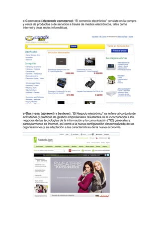 e-Commerce (electronic commerce): “El comercio electrónico” consiste en la compra
y venta de productos o de servicios a través de medios electrónicos, tales como
Internet y otras redes informáticas.




e-Business (electronic y business): “El Negocio electrónico” se refiere al conjunto de
actividades y prácticas de gestión empresariales resultantes de la incorporación a los
negocios de las tecnologías de la información y la comunicación (TIC) generales y
particularmente de Internet, así como a la nueva configuración descentralizada de las
organizaciones y su adaptación a las características de la nueva economía.
 