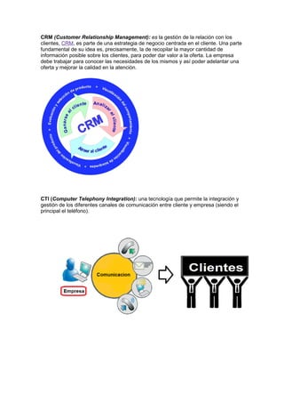 CRM (Customer Relationship Management): es la gestión de la relación con los
clientes, CRM, es parte de una estrategia de negocio centrada en el cliente. Una parte
fundamental de su idea es, precisamente, la de recopilar la mayor cantidad de
información posible sobre los clientes, para poder dar valor a la oferta. La empresa
debe trabajar para conocer las necesidades de los mismos y así poder adelantar una
oferta y mejorar la calidad en la atención.




CTI (Computer Telephony Integration): una tecnología que permite la integración y
gestión de los diferentes canales de comunicación entre cliente y empresa (siendo el
principal el teléfono).
 