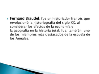  Fernand Braudel: fue un historiador francés que
revolucionó la historiografía del siglo XX, al
considerar los efectos de la economía y
la geografía en la historia total; fue, también, uno
de los miembros más destacados de la escuela de
los Annales.
 