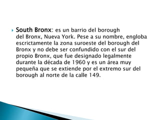  South Bronx: es un barrio del borough
del Bronx, Nueva York. Pese a su nombre, engloba
escrictamente la zona suroeste del borough del
Bronx y no debe ser confundido con el sur del
propio Bronx, que fue designado legalmente
durante la década de 1960 y es un área muy
pequeña que se extiende por el extremo sur del
borough al norte de la calle 149.
 
