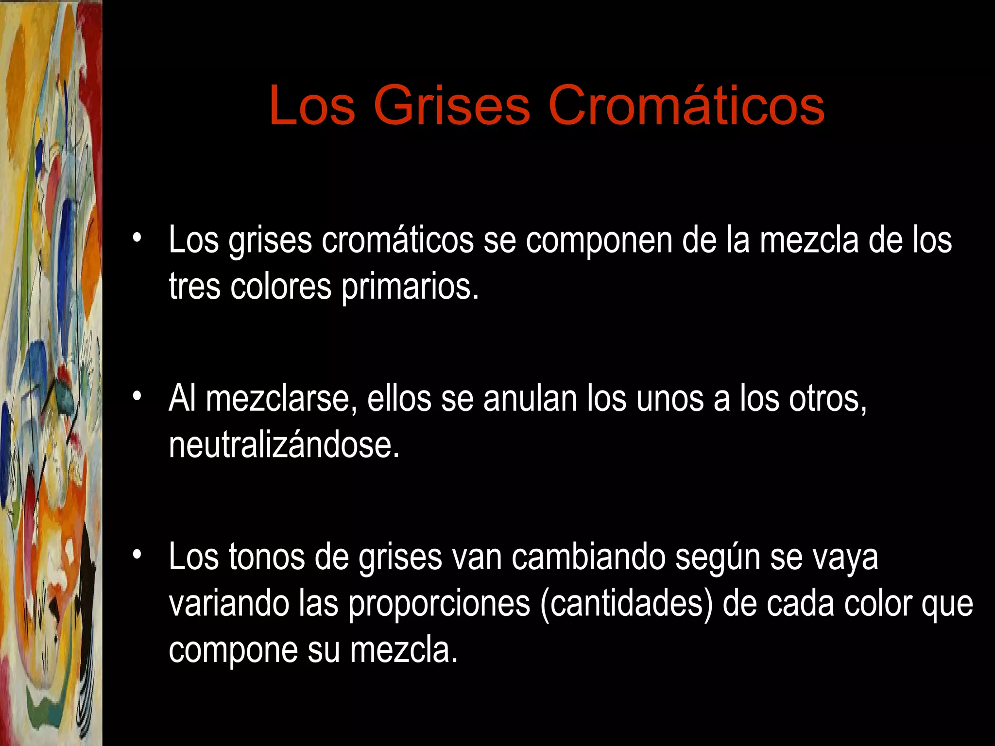Los Grises Cromáticos
• Los grises cromáticos se componen de la mezcla de los
tres colores primarios.
• Al mezclarse, ellos se anulan los unos a los otros,
neutralizándose.
• Los tonos de grises van cambiando según se vaya
variando las proporciones (cantidades) de cada color que
compone su mezcla.
 