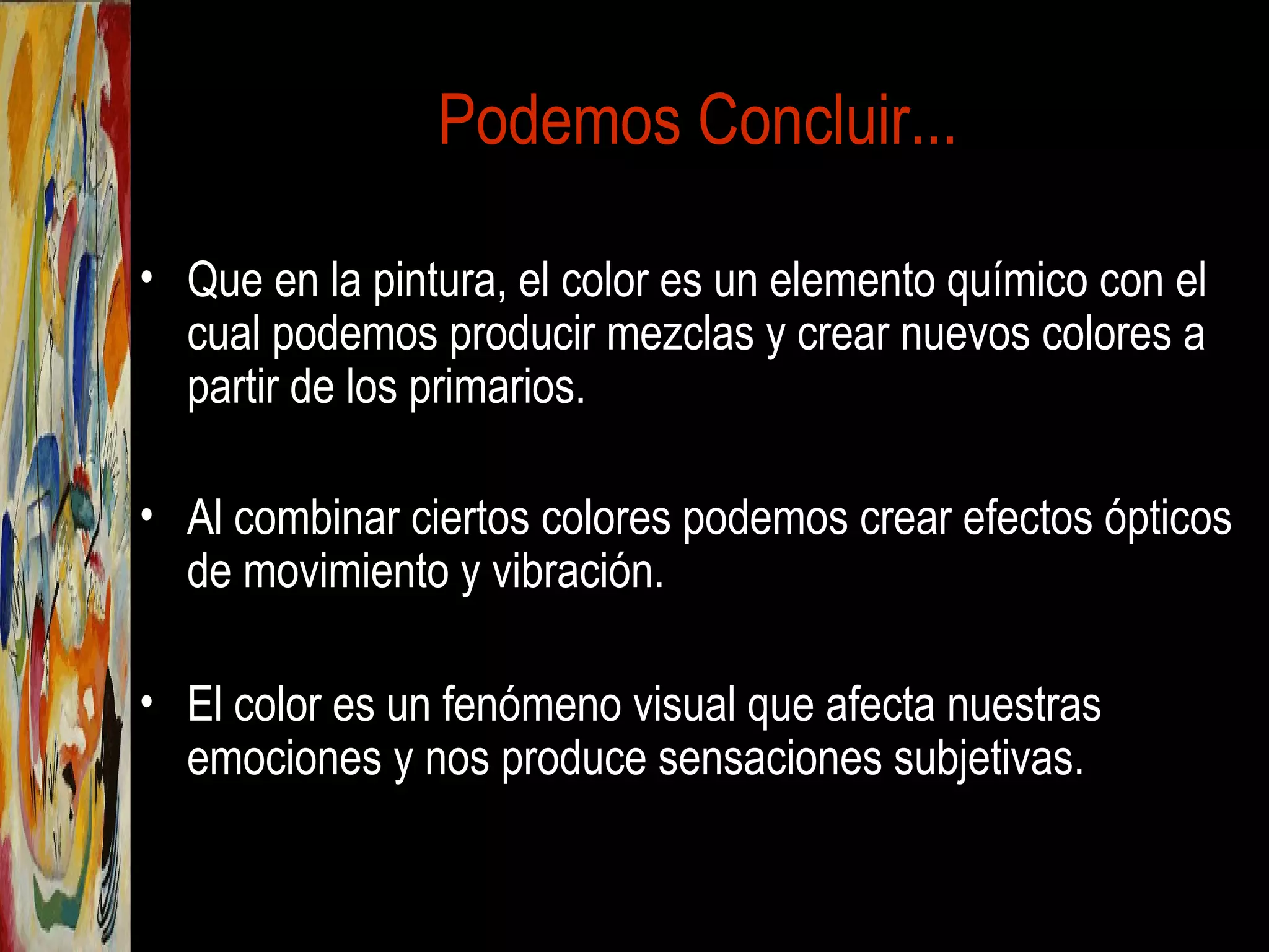 Podemos Concluir...
• Que en la pintura, el color es un elemento químico con el
cual podemos producir mezclas y crear nuevos colores a
partir de los primarios.
• Al combinar ciertos colores podemos crear efectos ópticos
de movimiento y vibración.
• El color es un fenómeno visual que afecta nuestras
emociones y nos produce sensaciones subjetivas.
 