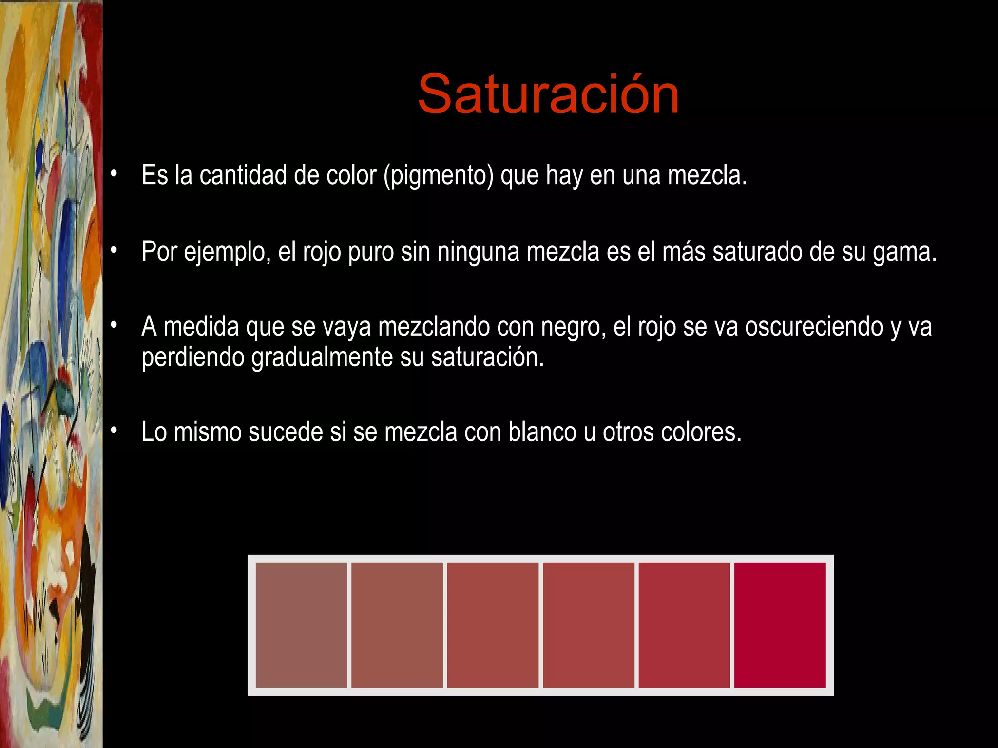Saturación
• Es la cantidad de color (pigmento) que hay en una mezcla.
• Por ejemplo, el rojo puro sin ninguna mezcla es el más saturado de su gama.
• A medida que se vaya mezclando con negro, el rojo se va oscureciendo y va
perdiendo gradualmente su saturación.
• Lo mismo sucede si se mezcla con blanco u otros colores.
 