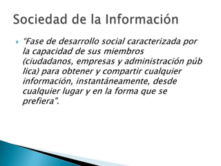“Fase de desarrollo social caracterizada por la capacidad de sus miembros (ciudadanos, empresas y administración pública) para obtener y compartir cualquier información, instantáneamente, desde cualquier lugar y en la forma que se prefiera".Sociedad de la Información